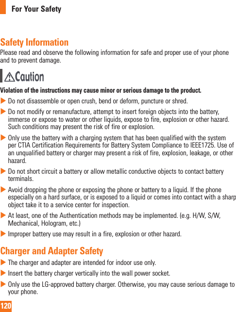 120For Your SafetySafety InformationPlease read and observe the following information for safe and proper use of your phone and to prevent damage.  Violation of the instructions may cause minor or serious damage to the product.   Do not disassemble or open crush, bend or deform, puncture or shred.   Do not modify or remanufacture, attempt to insert foreign objects into the battery, immerse or expose to water or other liquids, expose to fire, explosion or other hazard. Such conditions may present the risk of fire or explosion.   Only use the battery with a charging system that has been qualified with the system per CTIA Certification Requirements for Battery System Compliance to IEEE1725. Use of an unqualified battery or charger may present a risk of fire, explosion, leakage, or other hazard.   Do not short circuit a battery or allow metallic conductive objects to contact battery terminals.   Avoid dropping the phone or exposing the phone or battery to a liquid. If the phone especially on a hard surface, or is exposed to a liquid or comes into contact with a sharp object take it to a service center for inspection.   At least, one of the Authentication methods may be implemented. (e.g. H/W, S/W, Mechanical, Hologram, etc.)   Improper battery use may result in a fire, explosion or other hazard.Charger and Adapter Safety   The charger and adapter are intended for indoor use only.   Insert the battery charger vertically into the wall power socket.    Only use the LG-approved battery charger. Otherwise, you may cause serious damage to your phone.