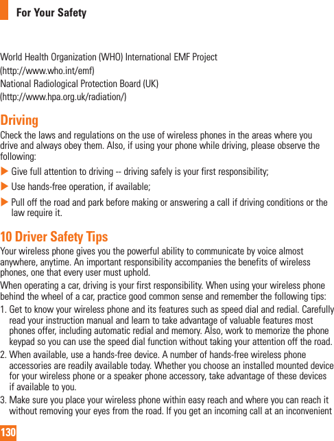 130For Your SafetyWorld Health Organization (WHO) International EMF Project(http://www.who.int/emf)National Radiological Protection Board (UK)(http://www.hpa.org.uk/radiation/)DrivingCheck the laws and regulations on the use of wireless phones in the areas where you drive and always obey them. Also, if using your phone while driving, please observe the following:    Give full attention to driving -- driving safely is your first responsibility;    Use hands-free operation, if available;    Pull off the road and park before making or answering a call if driving conditions or the law require it.10 Driver Safety TipsYour wireless phone gives you the powerful ability to communicate by voice almost anywhere, anytime. An important responsibility accompanies the benefits of wireless phones, one that every user must uphold.When operating a car, driving is your first responsibility. When using your wireless phone behind the wheel of a car, practice good common sense and remember the following tips:1.  Get to know your wireless phone and its features such as speed dial and redial. Carefully read your instruction manual and learn to take advantage of valuable features most phones offer, including automatic redial and memory. Also, work to memorize the phone keypad so you can use the speed dial function without taking your attention off the road. 2.  When available, use a hands-free device. A number of hands-free wireless phone accessories are readily available today. Whether you choose an installed mounted device for your wireless phone or a speaker phone accessory, take advantage of these devices if available to you. 3.  Make sure you place your wireless phone within easy reach and where you can reach it without removing your eyes from the road. If you get an incoming call at an inconvenient 