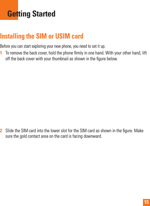 15Installing the SIM or USIM cardBefore you can start exploring your new phone, you need to set it up.1   To remove the back cover, hold the phone ﬁ rmly in one hand. With your other hand, lift off the back cover with your thumbnail as shown in the ﬁ gure below.2   Slide the SIM card into the lower slot for the SIM card as shown in the ﬁ gure. Make sure the gold contact area on the card is facing downward.Getting Started