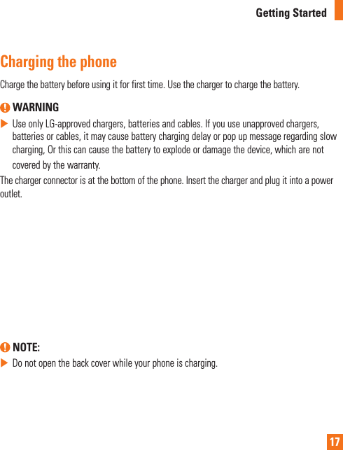 17Getting StartedCharging the phoneCharge the battery before using it for first time. Use the charger to charge the battery.  WARNING  Use only LG-approved chargers, batteries and cables. If you use unapproved chargers, batteries or cables, it may cause battery charging delay or pop up message regarding slow charging, Or this can cause the battery to explode or damage the device, which are not covered by the warranty.The charger connector is at the bottom of the phone. Insert the charger and plug it into a power outlet. NOTE:  Do not open the back cover while your phone is charging.