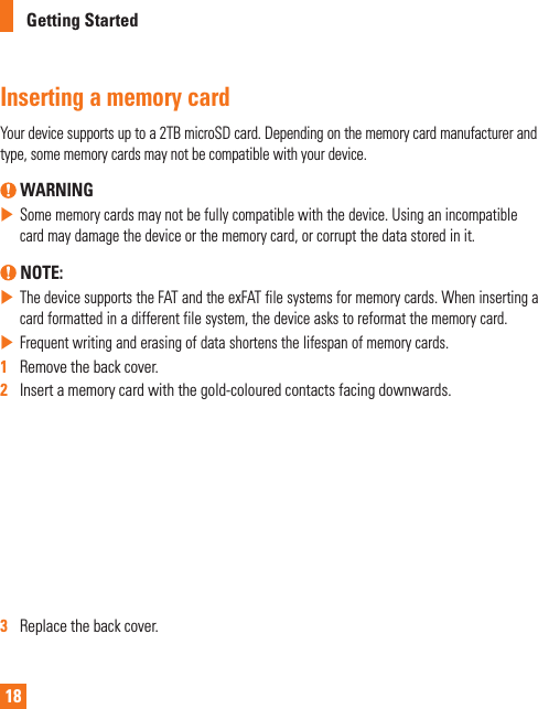 18Getting StartedInserting a memory cardYour device supports up to a 2TB microSD card. Depending on the memory card manufacturer and type, some memory cards may not be compatible with your device. WARNING  Some memory cards may not be fully compatible with the device. Using an incompatible card may damage the device or the memory card, or corrupt the data stored in it. NOTE: The device supports the FAT and the exFAT file systems for memory cards. When inserting a card formatted in a different file system, the device asks to reformat the memory card. Frequent writing and erasing of data shortens the lifespan of memory cards.1   Remove the back cover.2   Insert a memory card with the gold-coloured contacts facing downwards.3   Replace the back cover.