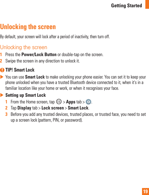 19Getting StartedUnlocking the screenBy default, your screen will lock after a period of inactivity, then turn off.Unlocking the screen 1   Press the Power/Lock Button or double-tap on the screen.2   Swipe the screen in any direction to unlock it. TIP! Smart Lock You can use Smart Lock to make unlocking your phone easier. You can set it to keep your phone unlocked when you have a trusted Bluetooth device connected to it, when it&apos;s in a familiar location like your home or work, or when it recognises your face. Setting up Smart Lock1   From the Home screen, tap   &gt; Apps tab &gt;  . 2   Tap Display tab &gt; Lock screen &gt; Smart Lock.3   Before you add any trusted devices, trusted places, or trusted face, you need to set up a screen lock (pattern, PIN, or password).