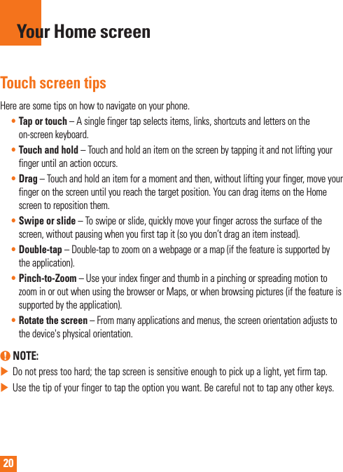 20Touch screen tipsHere are some tips on how to navigate on your phone.• Tap or touch – A single finger tap selects items, links, shortcuts and letters on the on-screen keyboard.• Touch and hold – Touch and hold an item on the screen by tapping it and not lifting your finger until an action occurs.• Drag – Touch and hold an item for a moment and then, without lifting your finger, move your finger on the screen until you reach the target position. You can drag items on the Home screen to reposition them.• Swipe or slide – To swipe or slide, quickly move your finger across the surface of the screen, without pausing when you first tap it (so you don’t drag an item instead).• Double-tap – Double-tap to zoom on a webpage or a map (if the feature is supported by the application).• Pinch-to-Zoom – Use your index finger and thumb in a pinching or spreading motion to zoom in or out when using the browser or Maps, or when browsing pictures (if the feature is supported by the application).• Rotate the screen – From many applications and menus, the screen orientation adjusts to the device&apos;s physical orientation.  NOTE: Do not press too hard; the tap screen is sensitive enough to pick up a light, yet firm tap. Use the tip of your finger to tap the option you want. Be careful not to tap any other keys.Your Home screen
