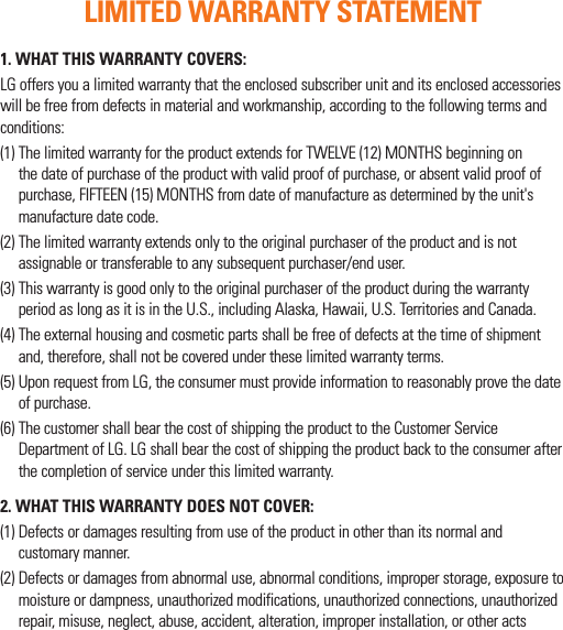 1.  WHAT THIS WARRANTY COVERS:LG offers you a limited warranty that the enclosed subscriber unit and its enclosed accessories will be free from defects in material and workmanship, according to the following terms and conditions:(1)  The limited warranty for the product extends for TWELVE (12) MONTHS beginning on the date of purchase of the product with valid proof of purchase, or absent valid proof of purchase, FIFTEEN (15) MONTHS from date of manufacture as determined by the unit&apos;s manufacture date code.(2)  The limited warranty extends only to the original purchaser of the product and is not assignable or transferable to any subsequent purchaser/end user.(3)  This warranty is good only to the original purchaser of the product during the warranty period as long as it is in the U.S., including Alaska, Hawaii, U.S. Territories and Canada.(4)  The external housing and cosmetic parts shall be free of defects at the time of shipment and, therefore, shall not be covered under these limited warranty terms.(5)  Upon request from LG, the consumer must provide information to reasonably prove the date of purchase.(6)  The customer shall bear the cost of shipping the product to the Customer Service Department of LG. LG shall bear the cost of shipping the product back to the consumer after the completion of service under this limited warranty.2.  WHAT THIS WARRANTY DOES NOT COVER:(1)  Defects or damages resulting from use of the product in other than its normal and customary manner.(2)  Defects or damages from abnormal use, abnormal conditions, improper storage, exposure to moisture or dampness, unauthorized modifications, unauthorized connections, unauthorized repair, misuse, neglect, abuse, accident, alteration, improper installation, or other acts LIMITED WARRANTY STATEMENT