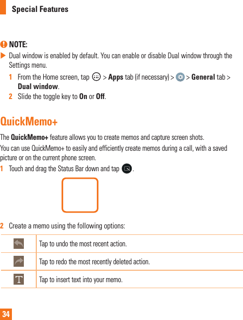 34Special Features NOTE:  Dual window is enabled by default. You can enable or disable Dual window through the Settings menu.1   From the Home screen, tap   &gt; Apps tab (if necessary) &gt;   &gt; General tab &gt; Dual window.2   Slide the toggle key to On or Off.QuickMemo+The QuickMemo+ feature allows you to create memos and capture screen shots.You can use QuickMemo+ to easily and efficiently create memos during a call, with a saved picture or on the current phone screen.1   Touch and drag the Status Bar down and tap  . 2   Create a memo using the following options:Tap to undo the most recent action.Tap to redo the most recently deleted action.Tap to insert text into your memo.