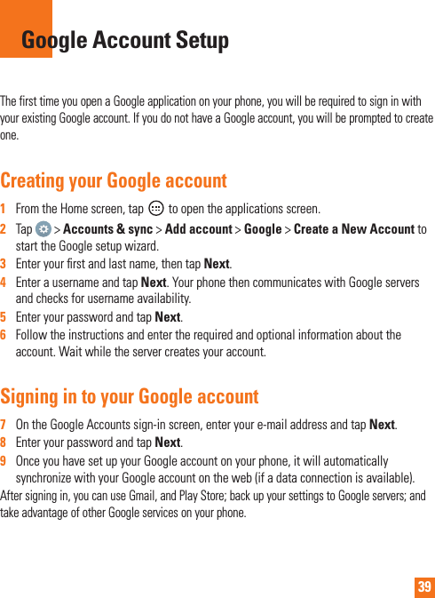 39The first time you open a Google application on your phone, you will be required to sign in with your existing Google account. If you do not have a Google account, you will be prompted to create one.Creating your Google account1   From the Home screen, tap   to open the applications screen.2   Tap   &gt; Accounts &amp; sync &gt; Add account &gt; Google &gt; Create a New Account to start the Google setup wizard.3   Enter your ﬁ rst and last name, then tap Next.4   Enter a username and tap Next. Your phone then communicates with Google servers and checks for username availability.5   Enter your password and tap Next. 6   Follow the instructions and enter the required and optional information about the account. Wait while the server creates your account.Signing in to your Google account7   On the Google Accounts sign-in screen, enter your e-mail address and tap Next.8   Enter your password and tap Next.9   Once you have set up your Google account on your phone, it will automatically synchronize with your Google account on the web (if a data connection is available).After signing in, you can use Gmail, and Play Store; back up your settings to Google servers; and take advantage of other Google services on your phone.Google Account Setup