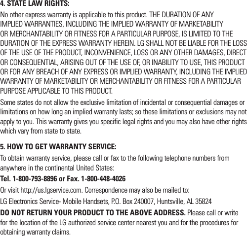 4. STATE LAW RIGHTS:No other express warranty is applicable to this product. THE DURATION OF ANY IMPLIED WARRANTIES, INCLUDING THE IMPLIED WARRANTY OF MARKETABILITY OR MERCHANTABILITY OR FITNESS FOR A PARTICULAR PURPOSE, IS LIMITED TO THE DURATION OF THE EXPRESS WARRANTY HEREIN. LG SHALL NOT BE LIABLE FOR THE LOSS OF THE USE OF THE PRODUCT, INCONVENIENCE, LOSS OR ANY OTHER DAMAGES, DIRECT OR CONSEQUENTIAL, ARISING OUT OF THE USE OF, OR INABILITY TO USE, THIS PRODUCT OR FOR ANY BREACH OF ANY EXPRESS OR IMPLIED WARRANTY, INCLUDING THE IMPLIED WARRANTY OF MARKETABILITY OR MERCHANTABILITY OR FITNESS FOR A PARTICULAR PURPOSE APPLICABLE TO THIS PRODUCT.Some states do not allow the exclusive limitation of incidental or consequential damages or limitations on how long an implied warranty lasts; so these limitations or exclusions may not apply to you. This warranty gives you specific legal rights and you may also have other rights which vary from state to state.5.  HOW TO GET WARRANTY SERVICE:To obtain warranty service, please call or fax to the following telephone numbers from anywhere in the continental United States: Tel. 1-800-793-8896 or Fax. 1-800-448-4026Or visit http://us.lgservice.com. Correspondence may also be mailed to:LG Electronics Service- Mobile Handsets, P.O. Box 240007, Huntsville, AL 35824DO NOT RETURN YOUR PRODUCT TO THE ABOVE ADDRESS. Please call or write for the location of the LG authorized service center nearest you and for the procedures for obtaining warranty claims.