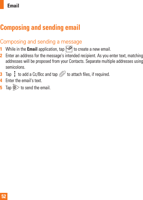 52EmailComposing and sending emailComposing and sending a message1   While in the Email application, tap   to create a new email.2   Enter an address for the message&apos;s intended recipient. As you enter text, matching addresses will be proposed from your Contacts. Separate multiple addresses using semicolons.3   Tap   to add a Cc/Bcc and tap   to attach ﬁ les, if required.4   Enter the email&apos;s text. 5   Tap   to send the email.