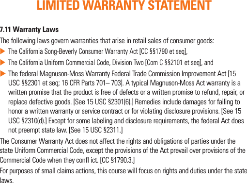 7.11 Warranty LawsThe following laws govern warranties that arise in retail sales of consumer goods: The California Song-Beverly Consumer Warranty Act [CC §§1790 et seq], The California Uniform Commercial Code, Division Two [Com C §§2101 et seq], and  The federal Magnuson-Moss Warranty Federal Trade Commission Improvement Act [15 USC §§2301 et seq; 16 CFR Parts 701– 703]. A typical Magnuson-Moss Act warranty is a written promise that the product is free of defects or a written promise to refund, repair, or replace defective goods. [See 15 USC §2301(6).] Remedies include damages for failing to honor a written warranty or service contract or for violating disclosure provisions. [See 15 USC §2310(d).] Except for some labeling and disclosure requirements, the federal Act does not preempt state law. [See 15 USC §2311.]The Consumer Warranty Act does not affect the rights and obligations of parties under the state Uniform Commercial Code, except the provisions of the Act prevail over provisions of the Commercial Code when they confl ict. [CC §1790.3.]For purposes of small claims actions, this course will focus on rights and duties under the state laws.LIMITED WARRANTY STATEMENT
