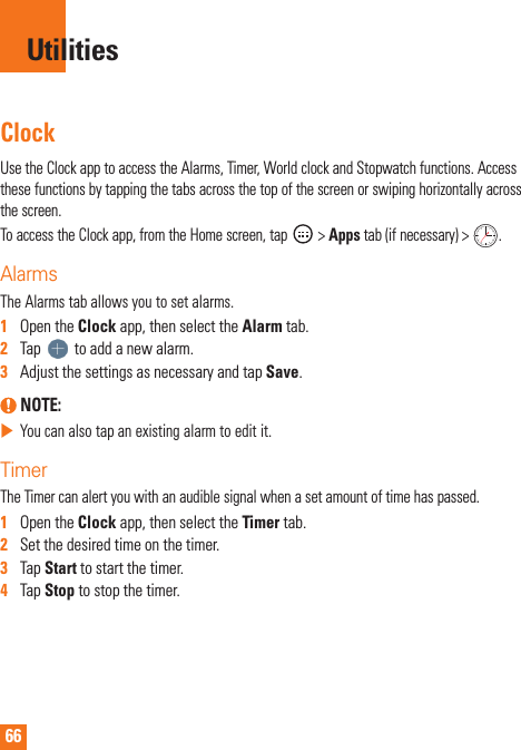 66ClockUse the Clock app to access the Alarms, Timer, World clock and Stopwatch functions. Access these functions by tapping the tabs across the top of the screen or swiping horizontally across the screen.To access the Clock app, from the Home screen, tap   &gt; Apps tab (if necessary) &gt;  .AlarmsThe Alarms tab allows you to set alarms.1   Open the Clock app, then select the Alarm tab.2   Tap   to add a new alarm. 3   Adjust the settings as necessary and tap Save. NOTE:  You can also tap an existing alarm to edit it.TimerThe Timer can alert you with an audible signal when a set amount of time has passed.1   Open the Clock app, then select the Timer tab.2   Set the desired time on the timer. 3   Tap Start to start the timer.4   Tap Stop to stop the timer.Utilities