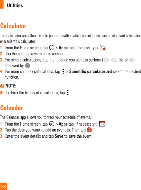 68UtilitiesCalculatorThe Calculator app allows you to perform mathematical calculations using a standard calculator or a scientific calculator.1   From the Home screen, tap   &gt; Apps tab (if necessary) &gt;   .2   Tap the number keys to enter numbers.3   For simple calculations, tap the function you want to perform ( ,  ,   or  ) followed by  .4   For more complex calculations, tap   &gt; Scientiﬁ c calculator and select the desired function. NOTE:  To check the history of calculations, tap  .CalendarThe Calendar app allows you to track your schedule of events.1   From the Home screen, tap   &gt; Apps tab (if necessary) &gt;  .2   Tap the date you want to add an event to. Then tap  . 3   Enter the event details and tap Save to save the event.