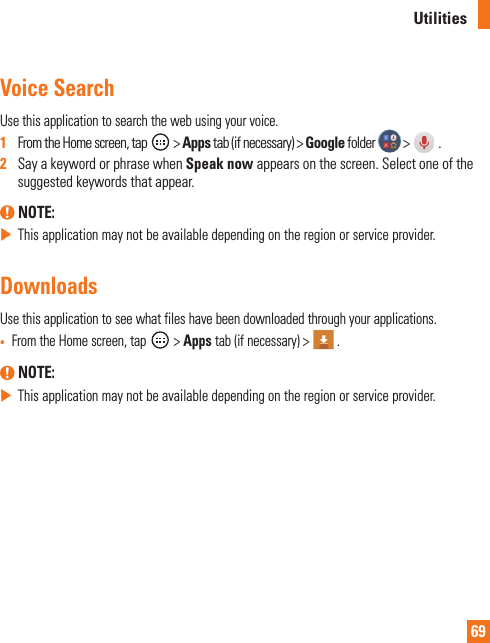 69UtilitiesVoice SearchUse this application to search the web using your voice.1   From the Home screen, tap   &gt; Apps tab (if necessary) &gt; Google folder   &gt;   .2   Say a keyword or phrase when Speak now appears on the screen. Select one of the suggested keywords that appear. NOTE:  This application may not be available depending on the region or service provider.DownloadsUse this application to see what files have been downloaded through your applications.•  From the Home screen, tap   &gt; Apps tab (if necessary) &gt;   . NOTE:  This application may not be available depending on the region or service provider.