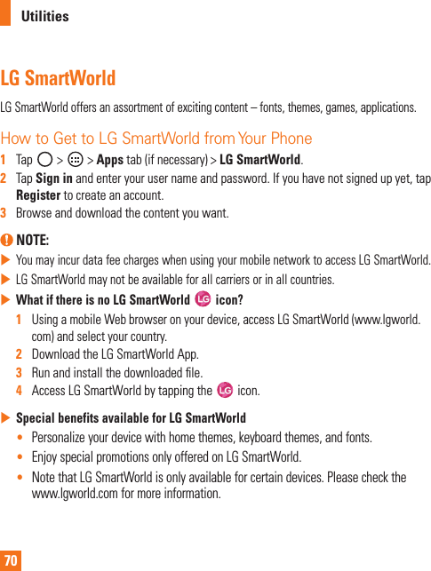 70UtilitiesLG SmartWorldLG SmartWorld offers an assortment of exciting content – fonts, themes, games, applications.How to Get to LG SmartWorld from Your Phone1   Tap   &gt;   &gt; Apps tab (if necessary) &gt; LG SmartWorld.2   Tap Sign in and enter your user name and password. If you have not signed up yet, tap Register to create an account.3   Browse and download the content you want. NOTE:  You may incur data fee charges when using your mobile network to access LG SmartWorld. LG SmartWorld may not be available for all carriers or in all countries. What if there is no LG SmartWorld   icon? 1   Using a mobile Web browser on your device, access LG SmartWorld (www.lgworld.com) and select your country.2   Download the LG SmartWorld App.3   Run and install the downloaded ﬁ le.4   Access LG SmartWorld by tapping the   icon. Special benefits available for LG SmartWorld•  Personalize your device with home themes, keyboard themes, and fonts.•  Enjoy special promotions only offered on LG SmartWorld.•  Note that LG SmartWorld is only available for certain devices. Please check the www.lgworld.com for more information.