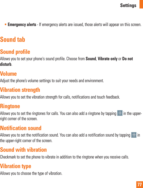 77Settings• Emergency alerts - If emergency alerts are issued, those alerts will appear on this screen.Sound tabSound profileAllows you to set your phone&apos;s sound profile. Choose from Sound, Vibrate only or Do not disturb.VolumeAdjust the phone’s volume settings to suit your needs and environment.Vibration strengthAllows you to set the vibration strength for calls, notifications and touch feedback.RingtoneAllows you to set the ringtones for calls. You can also add a ringtone by tapping   in the upper-right corner of the screen.Notification soundAllows you to set the notification sound. You can also add a notification sound by tapping   in the upper-right corner of the screen.Sound with vibrationCheckmark to set the phone to vibrate in addition to the ringtone when you receive calls.Vibration typeAllows you to choose the type of vibration. 