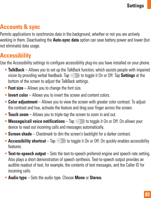 83SettingsAccounts &amp; syncPermits applications to synchronize data in the background, whether or not you are actively working in them. Deactivating the Auto-sync data option can save battery power and lower (but  not eliminate) data usage.AccessibilityUse the Accessibility settings to configure accessibility plug-ins you have installed on your phone.• TalkBack – Allows you to set up the TalkBack function, which assists people with impaired vision by providing verbal feedback. Tap   to toggle it On or Off. Tap Settings at the bottom of the screen to adjust the TalkBack settings.• Font size – Allows you to change the font size.• Invert color – Allows you to invert the screen and content colors.• Color adjustment – Allows you to view the screen with greater color contrast. To adjust the contrast and hue, activate the feature and drag your finger across the screen.• Touch zoom – Allows you to triple-tap the screen to zoom in and out.• Message/call voice notifications – Tap   to toggle it On or Off. On allows your device to read out incoming calls and messages automatically.• Screen shade – Checkmark to dim the screen&apos;s backlight for a darker contrast.• Accessibility shortcut – Tap   to toggle it On or Off. On quickly enables accessibility features.• Text-to-speech output – Sets the text-to-speech preferred engine and speech rate setting. Also plays a short demonstration of speech synthesis. Text-to-speech output provides an audible readout of text, for example, the contents of text messages, and the Caller ID for incoming calls.• Audio type – Sets the audio type. Choose Mono or Stereo.