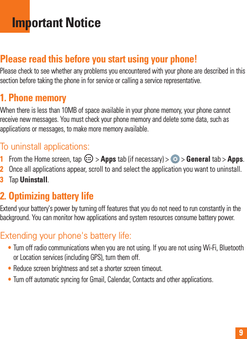 9Please read this before you start using your phone!Please check to see whether any problems you encountered with your phone are described in this section before taking the phone in for service or calling a service representative.1. Phone memory When there is less than 10MB of space available in your phone memory, your phone cannot receive new messages. You must check your phone memory and delete some data, such as applications or messages, to make more memory available.To uninstall applications:1   From the Home screen, tap   &gt; Apps tab (if necessary) &gt;   &gt; General tab &gt; Apps.2   Once all applications appear, scroll to and select the application you want to uninstall.3   Tap Uninstall.2. Optimizing battery lifeExtend your battery&apos;s power by turning off features that you do not need to run constantly in the background. You can monitor how applications and system resources consume battery power.Extending your phone&apos;s battery life:• Turn off radio communications when you are not using. If you are not using Wi-Fi, Bluetooth or Location services (including GPS), turn them off.• Reduce screen brightness and set a shorter screen timeout.• Turn off automatic syncing for Gmail, Calendar, Contacts and other applications.Important Notice