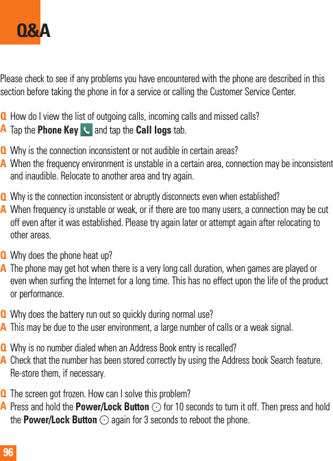 96Please check to see if any problems you have encountered with the phone are described in this section before taking the phone in for a service or calling the Customer Service Center.Q&amp;AQHow do I view the list of outgoing calls, incoming calls and missed calls?ATap the Phone Key   and tap the Call logs tab.QWhy is the connection inconsistent or not audible in certain areas?AWhen the frequency environment is unstable in a certain area, connection may be inconsistent and inaudible. Relocate to another area and try again.QWhy is the connection inconsistent or abruptly disconnects even when established?AWhen frequency is unstable or weak, or if there are too many users, a connection may be cut off even after it was established. Please try again later or attempt again after relocating to other areas.QWhy does the phone heat up?AThe phone may get hot when there is a very long call duration, when games are played or even when surfing the Internet for a long time. This has no effect upon the life of the product or performance.QWhy does the battery run out so quickly during normal use?AThis may be due to the user environment, a large number of calls or a weak signal.QWhy is no number dialed when an Address Book entry is recalled?ACheck that the number has been stored correctly by using the Address book Search feature. Re-store them, if necessary.QThe screen got frozen. How can I solve this problem?APress and hold the Power/Lock Button  for 10 seconds to turn it off. Then press and hold the Power/Lock Button  again for 3 seconds to reboot the phone.