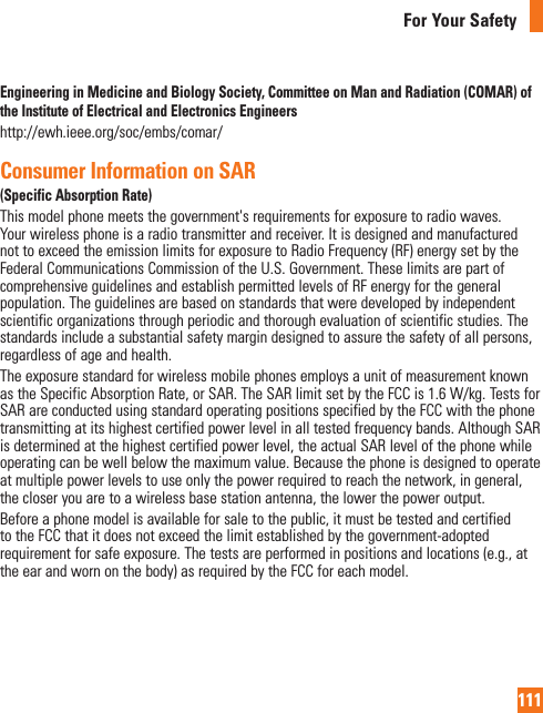 111For Your SafetyEngineering in Medicine and Biology Society, Committee on Man and Radiation (COMAR) of the Institute of Electrical and Electronics Engineershttp://ewh.ieee.org/soc/embs/comar/Consumer Information on SAR (Specific Absorption Rate)This model phone meets the government&apos;s requirements for exposure to radio waves. Your wireless phone is a radio transmitter and receiver. It is designed and manufactured not to exceed the emission limits for exposure to Radio Frequency (RF) energy set by the Federal Communications Commission of the U.S. Government. These limits are part of comprehensive guidelines and establish permitted levels of RF energy for the general population. The guidelines are based on standards that were developed by independent scientific organizations through periodic and thorough evaluation of scientific studies. The standards include a substantial safety margin designed to assure the safety of all persons, regardless of age and health.The exposure standard for wireless mobile phones employs a unit of measurement known as the Specific Absorption Rate, or SAR. The SAR limit set by the FCC is 1.6 W/kg. Tests for SAR are conducted using standard operating positions specified by the FCC with the phone transmitting at its highest certified power level in all tested frequency bands. Although SAR is determined at the highest certified power level, the actual SAR level of the phone while operating can be well below the maximum value. Because the phone is designed to operate at multiple power levels to use only the power required to reach the network, in general, the closer you are to a wireless base station antenna, the lower the power output.Before a phone model is available for sale to the public, it must be tested and certified to the FCC that it does not exceed the limit established by the government-adopted requirement for safe exposure. The tests are performed in positions and locations (e.g., at the ear and worn on the body) as required by the FCC for each model. The highest SAR value for this model phone when tested for use at the ear is X.XX W/kg and when worn on the body, as described in this user guide, is X.XX W/kg (body-worn measurements differ among phone models, depending upon available accessories and FCC requirements). While there may be differences between SAR levels of various phones and at various positions, they all meet the government requirement for safe exposure.