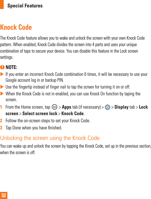 32Special FeaturesKnock CodeThe Knock Code feature allows you to wake and unlock the screen with your own Knock Code pattern. When enabled, Knock Code divides the screen into 4 parts and uses your unique combination of taps to secure your device. You can disable this feature in the Lock screen settings. NOTE:   If you enter an incorrect Knock Code combination 6 times, it will be necessary to use your Google account log in or backup PIN. Use the fingertip instead of finger nail to tap the screen for turning it on or off. When the Knock Code is not in enabled, you can use Knock On function by taping the screen.1   From the Home screen, tap   &gt; Apps tab (if necessary) &gt;   &gt; Display tab &gt; Lock screen &gt; Select screen lock &gt; Knock Code.2   Follow the on-screen steps to set your Knock Code. 3   Tap Done when you have ﬁ nished.Unlocking the screen using the Knock CodeYou can wake up and unlock the screen by tapping the Knock Code, set up in the previous section, when the screen is off.