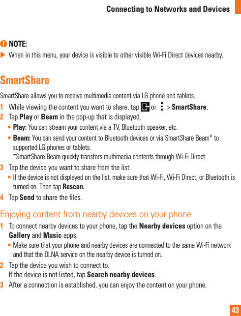 43Connecting to Networks and Devices NOTE:  When in this menu, your device is visible to other visible Wi-Fi Direct devices nearby.SmartShareSmartShare allows you to receive multimedia content via LG phone and tablets.1   While viewing the content you want to share, tap   or   &gt; SmartShare.2   Tap Play or Beam in the pop-up that is displayed. • Play: You can stream your content via a TV, Bluetooth speaker, etc.• Beam: You can send your content to Bluetooth devices or via SmartShare Beam* to supported LG phones or tablets.*SmartShare Beam quickly transfers multimedia contents through Wi-Fi Direct. 3   Tap the device you want to share from the list.• If the device is not displayed on the list, make sure that Wi-Fi, Wi-Fi Direct, or Bluetooth is turned on. Then tap Rescan.   4   Tap Send to share the ﬁ les.Enjoying content from nearby devices on your phone 1   To connect nearby devices to your phone, tap the Nearby devices option on the Gallery and Music apps.• Make sure that your phone and nearby devices are connected to the same Wi-Fi network and that the DLNA service on the nearby device is turned on. 2   Tap the device you wish to connect to. If the device is not listed, tap Search nearby devices. 3   After a connection is established, you can enjoy the content on your phone.