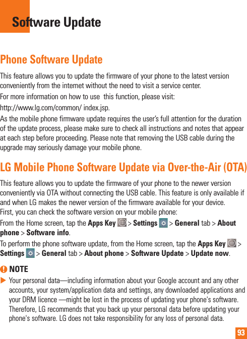 93Phone Software UpdateThis feature allows you to update the firmware of your phone to the latest version conveniently from the internet without the need to visit a service center. For more information on how to use  this function, please visit:http://www.lg.com/common/ index.jsp. As the mobile phone firmware update requires the user’s full attention for the duration of the update process, please make sure to check all instructions and notes that appear at each step before proceeding. Please note that removing the USB cable during the upgrade may seriously damage your mobile phone.LG Mobile Phone Software Update via Over-the-Air (OTA)This feature allows you to update the firmware of your phone to the newer version conveniently via OTA without connecting the USB cable. This feature is only available if and when LG makes the newer version of the firmware available for your device.  First, you can check the software version on your mobile phone:From the Home screen, tap the Apps Key  &gt; Settings  &gt; General tab &gt; About phone &gt; Software info.To perform the phone software update, from the Home screen, tap the Apps Key  &gt; Settings  &gt; General tab &gt; About phone &gt; Software Update &gt; Update now. NOTE Your personal data—including information about your Google account and any other accounts, your system/application data and settings, any downloaded applications and your DRM licence —might be lost in the process of updating your phone&apos;s software. Therefore, LG recommends that you back up your personal data before updating your phone&apos;s software. LG does not take responsibility for any loss of personal data.Software Update
