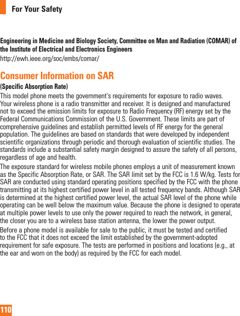 110For Your SafetyEngineering in Medicine and Biology Society, Committee on Man and Radiation (COMAR) of the Institute of Electrical and Electronics Engineershttp://ewh.ieee.org/soc/embs/comar/Consumer Information on SAR (Specific Absorption Rate)Thismodelphonemeetsthegovernment&apos;srequirementsforexposuretoradiowaves.Yourwirelessphoneisaradiotransmitterandreceiver.ItisdesignedandmanufacturednottoexceedtheemissionlimitsforexposuretoRadioFrequency(RF)energysetbytheFederalCommunicationsCommissionoftheU.S.Government.TheselimitsarepartofcomprehensiveguidelinesandestablishpermittedlevelsofRFenergyforthegeneralpopulation.Theguidelinesarebasedonstandardsthatweredevelopedbyindependentscientificorganizationsthroughperiodicandthoroughevaluationofscientificstudies.Thestandardsincludeasubstantialsafetymargindesignedtoassurethesafetyofallpersons,regardlessofageandhealth.TheexposurestandardforwirelessmobilephonesemploysaunitofmeasurementknownastheSpecificAbsorptionRate,orSAR.TheSARlimitsetbytheFCCis1.6W/kg.TestsforSARareconductedusingstandardoperatingpositionsspecifiedbytheFCCwiththephonetransmittingatitshighestcertifiedpowerlevelinalltestedfrequencybands.AlthoughSARisdeterminedatthehighestcertifiedpowerlevel,theactualSARlevelofthephonewhileoperatingcanbewellbelowthemaximumvalue.Becausethephoneisdesignedtooperateatmultiplepowerlevelstouseonlythepowerrequiredtoreachthenetwork,ingeneral,thecloseryouaretoawirelessbasestationantenna,thelowerthepoweroutput.Beforeaphonemodelisavailableforsaletothepublic,itmustbetestedandcertifiedtotheFCCthatitdoesnotexceedthelimitestablishedbythegovernment-adoptedrequirementforsafeexposure.Thetestsareperformedinpositionsandlocations(e.g.,attheearandwornonthebody)asrequiredbytheFCCforeachmodel.ThehighestSARvaluesare:*Head:X.XXW/kg*Body(Body-worn/Hotspot):X.XXW/kg(Bodymeasurementsdifferamongphonemodels,dependinguponavailableaccessoriesandFCCrequirements).