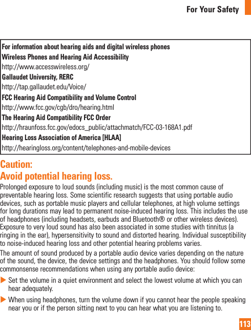 113For Your SafetyFor information about hearing aids and digital wireless phonesWireless Phones and Hearing Aid Accessibilityhttp://www.accesswireless.org/Gallaudet University, RERChttp://tap.gallaudet.edu/Voice/FCC Hearing Aid Compatibility and Volume Controlhttp://www.fcc.gov/cgb/dro/hearing.htmlThe Hearing Aid Compatibility FCC Order http://hraunfoss.fcc.gov/edocs_public/attachmatch/FCC-03-168A1.pdfHearing Loss Association of America [HLAA]http://hearingloss.org/content/telephones-and-mobile-devicesCaution:  Avoid potential hearing loss.Prolongedexposuretoloudsounds(includingmusic)isthemostcommoncauseofpreventablehearingloss.Somescientificresearchsuggeststhatusingportableaudiodevices,suchasportablemusicplayersandcellulartelephones,athighvolumesettingsforlongdurationsmayleadtopermanentnoise-inducedhearingloss.Thisincludestheuseofheadphones(includingheadsets,earbudsandBluetooth®orotherwirelessdevices).Exposuretoveryloudsoundhasalsobeenassociatedinsomestudieswithtinnitus(aringingintheear),hypersensitivitytosoundanddistortedhearing.Individualsusceptibilitytonoise-inducedhearinglossandotherpotentialhearingproblemsvaries.Theamountofsoundproducedbyaportableaudiodevicevariesdependingonthenatureofthesound,thedevice,thedevicesettingsandtheheadphones.Youshouldfollowsomecommonsenserecommendationswhenusinganyportableaudiodevice:XSetthevolumeinaquietenvironmentandselectthelowestvolumeatwhichyoucanhearadequately.XWhenusingheadphones,turnthevolumedownifyoucannothearthepeoplespeakingnearyouorifthepersonsittingnexttoyoucanhearwhatyouarelisteningto.