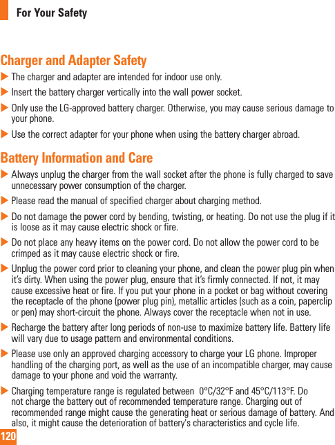 120For Your SafetyCharger and Adapter SafetyXThechargerandadapterareintendedforindooruseonly.XInsertthebatterychargerverticallyintothewallpowersocket.XOnlyusetheLG-approvedbatterycharger.Otherwise,youmaycauseseriousdamagetoyourphone.XUsethecorrectadapterforyourphonewhenusingthebatterychargerabroad.Battery Information and CareXAlwaysunplugthechargerfromthewallsocketafterthephoneisfullychargedtosaveunnecessarypowerconsumptionofthecharger.XPleasereadthemanualofspecifiedchargeraboutchargingmethod.XDonotdamagethepowercordbybending,twisting,orheating.Donotusetheplugifitislooseasitmaycauseelectricshockorfire.XDonotplaceanyheavyitemsonthepowercord.Donotallowthepowercordtobecrimpedasitmaycauseelectricshockorfire.XUnplugthepowercordpriortocleaningyourphone,andcleanthepowerplugpinwhenit’sdirty.Whenusingthepowerplug,ensurethatit’sfirmlyconnected.Ifnot,itmaycauseexcessiveheatorfire.Ifyouputyourphoneinapocketorbagwithoutcoveringthereceptacleofthephone(powerplugpin),metallicarticles(suchasacoin,papercliporpen)mayshort-circuitthephone.Alwayscoverthereceptaclewhennotinuse.XRechargethebatteryafterlongperiodsofnon-usetomaximizebatterylife.Batterylifewillvaryduetousagepatternandenvironmentalconditions.XPleaseuseonlyanapprovedchargingaccessorytochargeyourLGphone.Improperhandlingofthechargingport,aswellastheuseofanincompatiblecharger,maycausedamagetoyourphoneandvoidthewarranty.XChargingtemperaturerangeisregulatedbetween0°C/32°Fand45°C/113°F.Donotchargethebatteryoutofrecommendedtemperaturerange.Chargingoutofrecommendedrangemightcausethegeneratingheatorseriousdamageofbattery.Andalso,itmightcausethedeteriorationofbattery&apos;scharacteristicsandcyclelife.