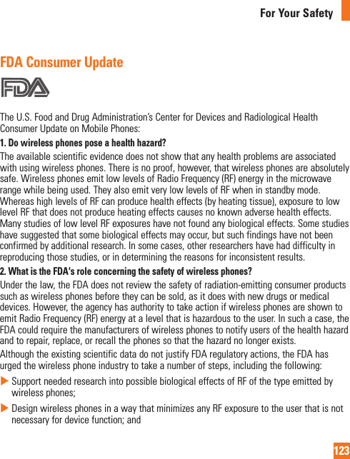 123For Your SafetyFDA Consumer UpdateTheU.S.FoodandDrugAdministration’sCenterforDevicesandRadiologicalHealthConsumerUpdateonMobilePhones:1. Do wireless phones pose a health hazard?Theavailablescientificevidencedoesnotshowthatanyhealthproblemsareassociatedwithusingwirelessphones.Thereisnoproof,however,thatwirelessphonesareabsolutelysafe.WirelessphonesemitlowlevelsofRadioFrequency(RF)energyinthemicrowaverangewhilebeingused.TheyalsoemitverylowlevelsofRFwheninstandbymode.WhereashighlevelsofRFcanproducehealtheffects(byheatingtissue),exposuretolowlevelRFthatdoesnotproduceheatingeffectscausesnoknownadversehealtheffects.ManystudiesoflowlevelRFexposureshavenotfoundanybiologicaleffects.Somestudieshavesuggestedthatsomebiologicaleffectsmayoccur,butsuchfindingshavenotbeenconfirmedbyadditionalresearch.Insomecases,otherresearchershavehaddifficultyinreproducingthosestudies,orindeterminingthereasonsforinconsistentresults.2. What is the FDA&apos;s role concerning the safety of wireless phones?Underthelaw,theFDAdoesnotreviewthesafetyofradiation-emittingconsumerproductssuchaswirelessphonesbeforetheycanbesold,asitdoeswithnewdrugsormedicaldevices.However,theagencyhasauthoritytotakeactionifwirelessphonesareshowntoemitRadioFrequency(RF)energyatalevelthatishazardoustotheuser.Insuchacase,theFDAcouldrequirethemanufacturersofwirelessphonestonotifyusersofthehealthhazardandtorepair,replace,orrecallthephonessothatthehazardnolongerexists.AlthoughtheexistingscientificdatadonotjustifyFDAregulatoryactions,theFDAhasurgedthewirelessphoneindustrytotakeanumberofsteps,includingthefollowing:XSupportneededresearchintopossiblebiologicaleffectsofRFofthetypeemittedbywirelessphones;XDesignwirelessphonesinawaythatminimizesanyRFexposuretotheuserthatisnotnecessaryfordevicefunction;and