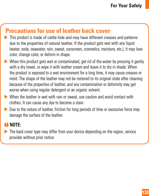 133For Your SafetyPrecautions for use of leather back coverXThisproductismadeofcattlehideandmayhavedifferentcreasesandpatternsduetothepropertiesofnaturalleather.Iftheproductgetswetwithanyliquid(water,soda,seawater,rain,sweat,sunscreen,cosmetics,moisture,etc.),itmaylosecolor,changecolor,ordeforminshape.XWhenthisproductgetswetorcontaminated,getridofthewaterbypressingitgentlywithadrytowel,orwipeitwithleathercreamandleaveittodryinshade.Whentheproductisexposedtoawetenvironmentforalongtime,itmaycausecreasesormold.Theshapeoftheleathermaynotberestoredtoitsoriginalstateaftercleaningbecauseofthepropertiesofleather,andanycontaminationordeformitymaygetworsewhenusingregulardetergentoranorganicsolvent.XWhentheleatheriswetwithrainorsweat,usecautionandavoidcontactwithclothes.Itcancauseanydyetobecomeastain.XDuetothenatureofleather,frictionforlongperiodsoftimeorexcessiveforcemaydamagethesurfaceoftheleather. NOTE: XThebackcovertypemaydifferfromyourdevicedependingontheregion,serviceproviderwithoutpriornotice.