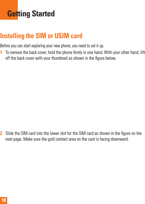 18Installing the SIM or USIM cardBeforeyoucanstartexploringyournewphone,youneedtosetitup.1   Toremovethebackcover,holdthephonermlyinonehand.Withyourotherhand,liftoffthebackcoverwithyourthumbnailasshowninthegurebelow.2   SlidetheSIMcardintothelowerslotfortheSIMcardasshowninthegureonthenextpage.Makesurethegoldcontactareaonthecardisfacingdownward.Getting Started