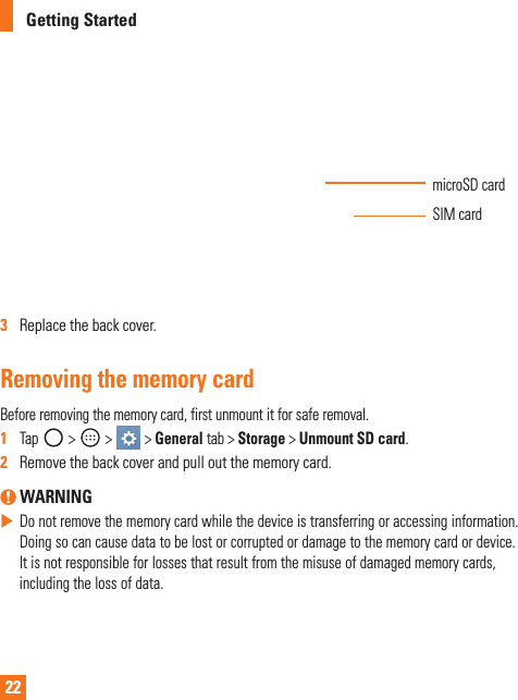 22Getting StartedmicroSDcardSIMcard3   Replacethebackcover.Removing the memory cardBeforeremovingthememorycard,firstunmountitforsaferemoval.1  Tap&gt; &gt; &gt;Generaltab&gt;Storage&gt;Unmount SD card.2   Removethebackcoverandpulloutthememorycard. WARNING XDonotremovethememorycardwhilethedeviceistransferringoraccessinginformation.Doingsocancausedatatobelostorcorruptedordamagetothememorycardordevice.Itisnotresponsibleforlossesthatresultfromthemisuseofdamagedmemorycards,includingthelossofdata.
