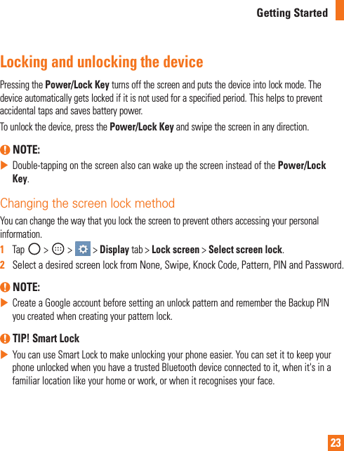 23Getting StartedLocking and unlocking the devicePressingthePower/Lock Keyturnsoffthescreenandputsthedeviceintolockmode.Thedeviceautomaticallygetslockedifitisnotusedforaspecifiedperiod.Thishelpstopreventaccidentaltapsandsavesbatterypower.Tounlockthedevice,pressthePower/Lock Keyandswipethescreeninanydirection. NOTE:XDouble-tappingonthescreenalsocanwakeupthescreeninsteadofthePower/Lock Key.Changing the screen lock methodYoucanchangethewaythatyoulockthescreentopreventothersaccessingyourpersonalinformation.1  Tap&gt; &gt; &gt;Displaytab&gt;Lock screen&gt;Select screen lock.2   SelectadesiredscreenlockfromNone,Swipe,KnockCode,Pattern,PINandPassword. NOTE:XCreateaGoogleaccountbeforesettinganunlockpatternandremembertheBackupPINyoucreatedwhencreatingyourpatternlock. TIP! Smart LockXYoucanuseSmartLocktomakeunlockingyourphoneeasier.YoucansetittokeepyourphoneunlockedwhenyouhaveatrustedBluetoothdeviceconnectedtoit,whenit&apos;sinafamiliarlocationlikeyourhomeorwork,orwhenitrecognisesyourface.