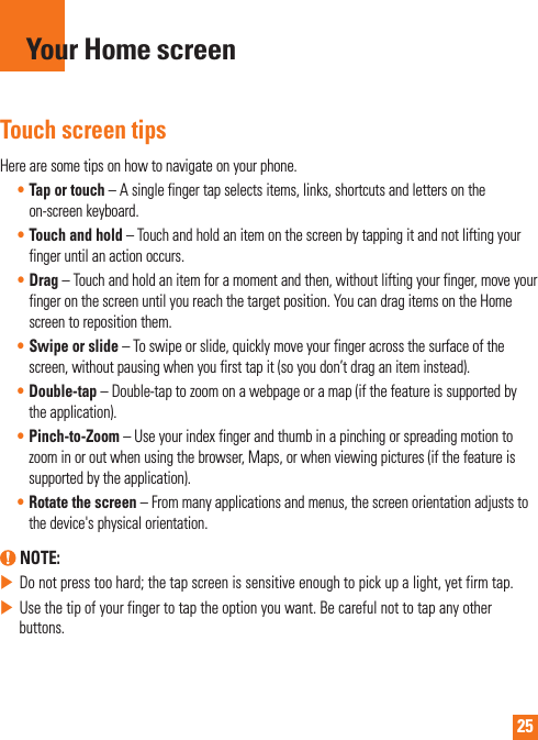 25Touch screen tipsHerearesometipsonhowtonavigateonyourphone.•Tap or touch–Asinglefingertapselectsitems,links,shortcutsandlettersontheon-screenkeyboard.•Touch and hold–Touchandholdanitemonthescreenbytappingitandnotliftingyourfingeruntilanactionoccurs.•Drag–Touchandholdanitemforamomentandthen,withoutliftingyourfinger,moveyourfingeronthescreenuntilyoureachthetargetposition.YoucandragitemsontheHomescreentorepositionthem.•Swipe or slide–Toswipeorslide,quicklymoveyourfingeracrossthesurfaceofthescreen,withoutpausingwhenyoufirsttapit(soyoudon’tdraganiteminstead).•Double-tap–Double-taptozoomonawebpageoramap(ifthefeatureissupportedbytheapplication).•Pinch-to-Zoom–Useyourindexfingerandthumbinapinchingorspreadingmotiontozoominoroutwhenusingthebrowser,Maps,orwhenviewingpictures(ifthefeatureissupportedbytheapplication).•Rotate the screen–Frommanyapplicationsandmenus,thescreenorientationadjuststothedevice&apos;sphysicalorientation. NOTE:XDonotpresstoohard;thetapscreenissensitiveenoughtopickupalight,yetfirmtap.XUsethetipofyourfingertotaptheoptionyouwant.Becarefulnottotapanyotherbuttons.Your Home screen