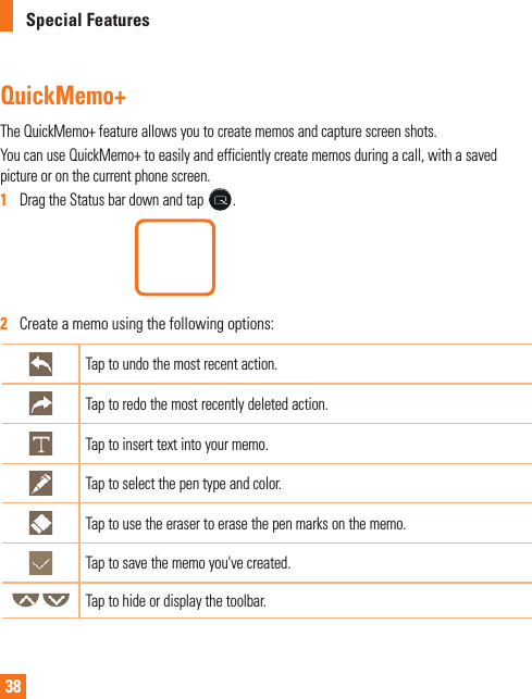 38Special FeaturesQuickMemo+TheQuickMemo+featureallowsyoutocreatememosandcapturescreenshots.YoucanuseQuickMemo+toeasilyandefficientlycreatememosduringacall,withasavedpictureoronthecurrentphonescreen.1  DragtheStatusbardownandtap.2   Createamemousingthefollowingoptions:Taptoundothemostrecentaction.Taptoredothemostrecentlydeletedaction.Taptoinserttextintoyourmemo.Taptoselectthepentypeandcolor.Taptousetheerasertoerasethepenmarksonthememo.Taptosavethememoyou&apos;vecreated.Taptohideordisplaythetoolbar.
