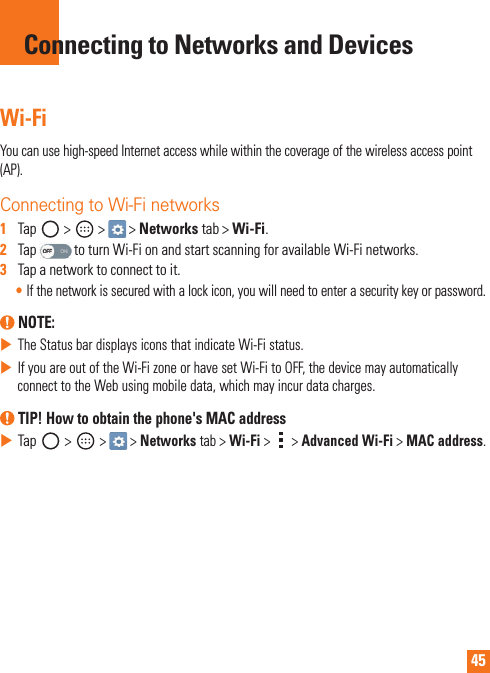 45Wi-FiYoucanusehigh-speedInternetaccesswhilewithinthecoverageofthewirelessaccesspoint(AP).Connecting to Wi-Fi networks1   Tap &gt; &gt; &gt;Networks tab&gt;Wi-Fi.2   TaptoturnWi-FionandstartscanningforavailableWi-Finetworks.3   Tapanetworktoconnecttoit.•Ifthenetworkissecuredwithalockicon,youwillneedtoenterasecuritykeyorpassword. NOTE: XTheStatusbardisplaysiconsthatindicateWi-Fistatus.XIfyouareoutoftheWi-FizoneorhavesetWi-FitoOFF,thedevicemayautomaticallyconnecttotheWebusingmobiledata,whichmayincurdatacharges. TIP! How to obtain the phone&apos;s MAC addressXTap &gt; &gt; &gt;Networks tab&gt;Wi-Fi&gt; &gt;Advanced Wi-Fi&gt;MAC address.Connecting to Networks and Devices