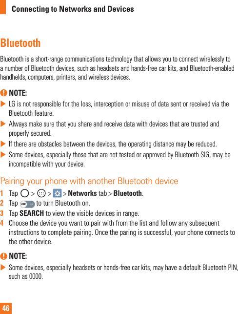 46Connecting to Networks and DevicesBluetoothBluetoothisashort-rangecommunicationstechnologythatallowsyoutoconnectwirelesslytoanumberofBluetoothdevices,suchasheadsetsandhands-freecarkits,andBluetooth-enabledhandhelds,computers,printers,andwirelessdevices. NOTE: XLGisnotresponsiblefortheloss,interceptionormisuseofdatasentorreceivedviatheBluetoothfeature.XAlwaysmakesurethatyoushareandreceivedatawithdevicesthataretrustedandproperlysecured.XIfthereareobstaclesbetweenthedevices,theoperatingdistancemaybereduced.XSomedevices,especiallythosethatarenottestedorapprovedbyBluetoothSIG,maybeincompatiblewithyourdevice.Pairing your phone with another Bluetooth device1   Tap &gt; &gt; &gt;Networks tab&gt;Bluetooth.2   TaptoturnBluetoothon.3   TapSEARCH toviewthevisibledevicesinrange.4   Choosethedeviceyouwanttopairwithfromthelistandfollowanysubsequentinstructionstocompletepairing.Oncetheparingissuccessful,yourphoneconnectstotheotherdevice. NOTE: XSomedevices,especiallyheadsetsorhands-freecarkits,mayhaveadefaultBluetoothPIN,suchas0000.