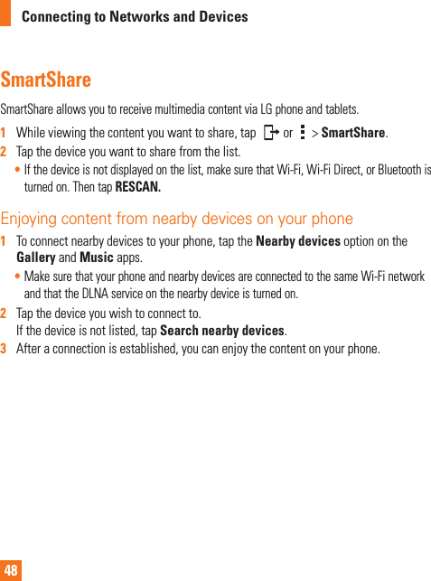 48Connecting to Networks and DevicesSmartShareSmartShareallowsyoutoreceivemultimediacontentviaLGphoneandtablets.1   Whileviewingthecontentyouwanttoshare,tap or &gt;SmartShare.2   Tapthedeviceyouwanttosharefromthelist.•Ifthedeviceisnotdisplayedonthelist,makesurethatWi-Fi,Wi-FiDirect,orBluetoothisturnedon.ThentapRESCAN.   Enjoying content from nearby devices on your phone 1   Toconnectnearbydevicestoyourphone,taptheNearby devicesoptionontheGalleryandMusicapps.•MakesurethatyourphoneandnearbydevicesareconnectedtothesameWi-FinetworkandthattheDLNAserviceonthenearbydeviceisturnedon.2   Tapthedeviceyouwishtoconnectto.Ifthedeviceisnotlisted,tapSearch nearby devices.3   Afteraconnectionisestablished,youcanenjoythecontentonyourphone.