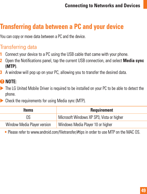 49Connecting to Networks and DevicesTransferring data between a PC and your deviceYoucancopyormovedatabetweenaPCandthedevice.Transferring data1   ConnectyourdevicetoaPCusingtheUSBcablethatcamewithyourphone.2   OpentheNoticationspanel,tapthecurrentUSBconnection,andselectMedia sync (MTP).3   AwindowwillpopuponyourPC,allowingyoutotransferthedesireddata. NOTE: XTheLGUnitedMobileDriverisrequiredtobeinstalledonyourPCtobeabletodetectthephone.XChecktherequirementsforusingMediasync(MTP).Items RequirementOS MicrosoftWindowsXPSP3,VistaorhigherWindowMediaPlayerversion WindowsMediaPlayer10orhigher•Pleaserefertowww.android.com/filetransfer/#tipsinordertouseMTPontheMACOS.