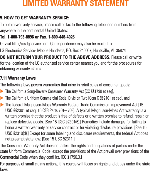 5. HOW TO GET WARRANTY SERVICE:Toobtainwarrantyservice,pleasecallorfaxtothefollowingtelephonenumbersfromanywhereinthecontinentalUnitedStates:Tel. 1-800-793-8896 or Fax. 1-800-448-4026Orvisithttp://us.lgservice.com.Correspondencemayalsobemailedto:LGElectronicsService-MobileHandsets,P.O.Box240007,Huntsville,AL35824DO NOT RETURN YOUR PRODUCT TO THE ABOVE ADDRESS.PleasecallorwriteforthelocationoftheLGauthorizedservicecenternearestyouandfortheproceduresforobtainingwarrantyclaims.7.11 Warranty LawsThefollowinglawsgovernwarrantiesthatariseinretailsalesofconsumergoods:XTheCaliforniaSong-BeverlyConsumerWarrantyAct[CC§§1790etseq],XTheCaliforniaUniformCommercialCode,DivisionTwo[ComC§§2101etseq],andXThefederalMagnuson-MossWarrantyFederalTradeCommissionImprovementAct[15USC§§2301etseq;16CFRParts701–703].AtypicalMagnuson-MossActwarrantyisawrittenpromisethattheproductisfreeofdefectsorawrittenpromisetorefund,repair,orreplacedefectivegoods.[See15USC§2301(6).]Remediesincludedamagesforfailingtohonorawrittenwarrantyorservicecontractorforviolatingdisclosureprovisions.[See15USC§2310(d).]Exceptforsomelabelinganddisclosurerequirements,thefederalActdoesnotpreemptstatelaw.[See15USC§2311.]TheConsumerWarrantyActdoesnotaffecttherightsandobligationsofpartiesunderthestateUniformCommercialCode,excepttheprovisionsoftheActprevailoverprovisionsoftheCommercialCodewhentheyconflict.[CC§1790.3.]Forpurposesofsmallclaimsactions,thiscoursewillfocusonrightsanddutiesunderthestatelaws.LIMITED WARRANTY STATEMENT