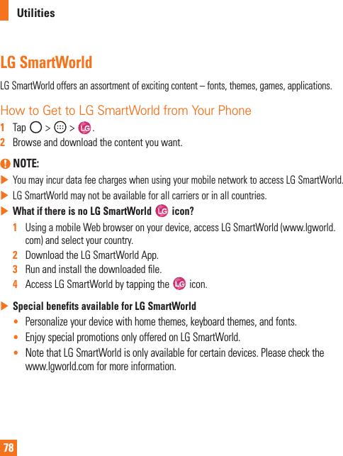 78UtilitiesLG SmartWorldLGSmartWorldoffersanassortmentofexcitingcontent–fonts,themes,games,applications.How to Get to LG SmartWorld from Your Phone1   Tap &gt; &gt; .2   Browseanddownloadthecontentyouwant. NOTE: XYoumayincurdatafeechargeswhenusingyourmobilenetworktoaccessLGSmartWorld.XLGSmartWorldmaynotbeavailableforallcarriersorinallcountries.XWhat if there is no LG SmartWorld   icon?1   UsingamobileWebbrowseronyourdevice,accessLGSmartWorld(www.lgworld.com)andselectyourcountry.2   DownloadtheLGSmartWorldApp.3   Runandinstallthedownloadedle.4   AccessLGSmartWorldbytappingthe icon.XSpecial benefits available for LG SmartWorld• Personalizeyourdevicewithhomethemes,keyboardthemes,andfonts.• EnjoyspecialpromotionsonlyofferedonLGSmartWorld.• NotethatLGSmartWorldisonlyavailableforcertaindevices.Pleasecheckthewww.lgworld.comformoreinformation.