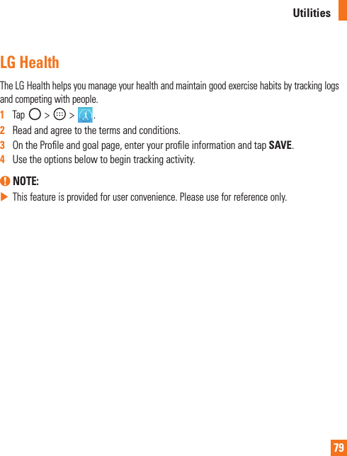 79UtilitiesLG Health TheLGHealthhelpsyoumanageyourhealthandmaintaingoodexercisehabitsbytrackinglogsandcompetingwithpeople.1  Tap &gt; &gt;.2   Readandagreetothetermsandconditions.3   OntheProleandgoalpage,enteryourproleinformationandtapSAVE.4   Usetheoptionsbelowtobegintrackingactivity. NOTE: XThisfeatureisprovidedforuserconvenience.Pleaseuseforreferenceonly.