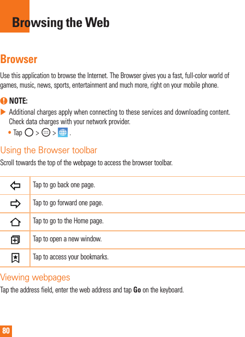 80Browsing the WebBrowserUsethisapplicationtobrowsetheInternet.TheBrowsergivesyouafast,full-colorworldofgames,music,news,sports,entertainmentandmuchmore,rightonyourmobilephone. NOTE: XAdditionalchargesapplywhenconnectingtotheseservicesanddownloadingcontent.Checkdatachargeswithyournetworkprovider.•Tap&gt; &gt; .Using the Browser toolbarScrolltowardsthetopofthewebpagetoaccessthebrowsertoolbar.Taptogobackonepage.Taptogoforwardonepage.TaptogototheHomepage.Taptoopenanewwindow.Taptoaccessyourbookmarks.Viewing webpagesTaptheaddressfield,enterthewebaddressandtapGoonthekeyboard.