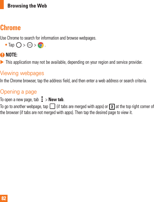82Browsing the WebChromeUseChrometosearchforinformationandbrowsewebpages.•Tap &gt; &gt; . NOTE: XThisapplicationmaynotbeavailable,dependingonyourregionandserviceprovider.Viewing webpagesIntheChromebrowser,taptheaddressfield,andthenenterawebaddressorsearchcriteria.Opening a pageToopenanewpage,tab &gt;New tab.Togotoanotherwebpage,tap(iftabsaremergedwithapps)or atthetoprightcornerofthebrowser(iftabsarenotmergedwithapps).Thentapthedesiredpagetoviewit.