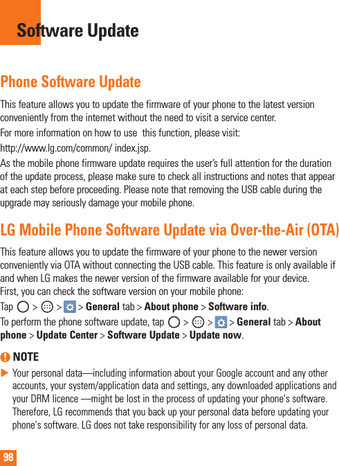 98Phone Software UpdateThisfeatureallowsyoutoupdatethefirmwareofyourphonetothelatestversionconvenientlyfromtheinternetwithouttheneedtovisitaservicecenter.Formoreinformationonhowtousethisfunction,pleasevisit:http://www.lg.com/common/index.jsp.Asthemobilephonefirmwareupdaterequirestheuser’sfullattentionforthedurationoftheupdateprocess,pleasemakesuretocheckallinstructionsandnotesthatappearateachstepbeforeproceeding.PleasenotethatremovingtheUSBcableduringtheupgrademayseriouslydamageyourmobilephone.LG Mobile Phone Software Update via Over-the-Air (OTA)ThisfeatureallowsyoutoupdatethefirmwareofyourphonetothenewerversionconvenientlyviaOTAwithoutconnectingtheUSBcable.ThisfeatureisonlyavailableifandwhenLGmakesthenewerversionofthefirmwareavailableforyourdevice.First,youcancheckthesoftwareversiononyourmobilephone:Tap &gt; &gt;&gt;Generaltab&gt;About phone&gt;Software info.Toperformthephonesoftwareupdate,tap &gt; &gt;&gt;Generaltab&gt;About phone &gt;Update Center &gt; Software Update &gt; Update now. NOTEXYourpersonaldata—includinginformationaboutyourGoogleaccountandanyotheraccounts,yoursystem/applicationdataandsettings,anydownloadedapplicationsandyourDRMlicence—mightbelostintheprocessofupdatingyourphone&apos;ssoftware.Therefore,LGrecommendsthatyoubackupyourpersonaldatabeforeupdatingyourphone&apos;ssoftware.LGdoesnottakeresponsibilityforanylossofpersonaldata.Software Update