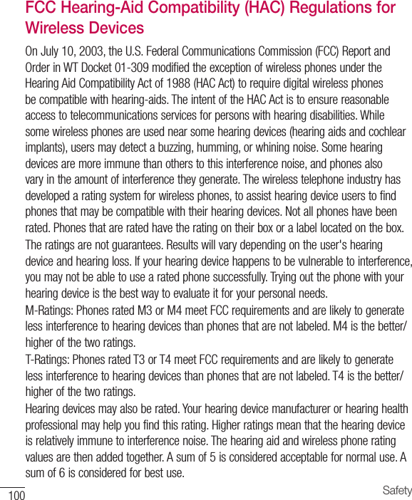 100 SafetyFCC Hearing-Aid Compatibility (HAC) Regulations for Wireless DevicesOnJuly10,2003,theU.S.FederalCommunicationsCommission(FCC)ReportandOrderinWTDocket01-309modifiedtheexceptionofwirelessphonesundertheHearingAidCompatibilityActof1988(HACAct)torequiredigitalwirelessphonesbecompatiblewithhearing-aids.TheintentoftheHACActistoensurereasonableaccesstotelecommunicationsservicesforpersonswithhearingdisabilities.Whilesomewirelessphonesareusednearsomehearingdevices(hearingaidsandcochlearimplants),usersmaydetectabuzzing,humming,orwhiningnoise.Somehearingdevicesaremoreimmunethanotherstothisinterferencenoise,andphonesalsovaryintheamountofinterferencetheygenerate.Thewirelesstelephoneindustryhasdevelopedaratingsystemforwirelessphones,toassisthearingdeviceuserstofindphonesthatmaybecompatiblewiththeirhearingdevices.Notallphoneshavebeenrated.Phonesthatareratedhavetheratingontheirboxoralabellocatedonthebox.Theratingsarenotguarantees.Resultswillvarydependingontheuser&apos;shearingdeviceandhearingloss.Ifyourhearingdevicehappenstobevulnerabletointerference,youmaynotbeabletousearatedphonesuccessfully.Tryingoutthephonewithyourhearingdeviceisthebestwaytoevaluateitforyourpersonalneeds.M-Ratings:PhonesratedM3orM4meetFCCrequirementsandarelikelytogeneratelessinterferencetohearingdevicesthanphonesthatarenotlabeled.M4isthebetter/higherofthetworatings.T-Ratings:PhonesratedT3orT4meetFCCrequirementsandarelikelytogeneratelessinterferencetohearingdevicesthanphonesthatarenotlabeled.T4isthebetter/higherofthetworatings.Hearingdevicesmayalsoberated.Yourhearingdevicemanufacturerorhearinghealthprofessionalmayhelpyoufindthisrating.Higherratingsmeanthatthehearingdeviceisrelativelyimmunetointerferencenoise.Thehearingaidandwirelessphoneratingvaluesarethenaddedtogether.Asumof5isconsideredacceptablefornormaluse.Asumof6isconsideredforbestuse.