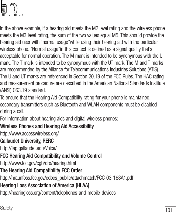 101SafetyIntheaboveexample,ifahearingaidmeetstheM2levelratingandthewirelessphonemeetstheM3levelrating,thesumofthetwovaluesequalM5.Thisshouldprovidethehearingaiduserwith“normalusage”whileusingtheirhearingaidwiththeparticularwirelessphone.“Normalusage”inthiscontextisdefinedasasignalqualitythat’sacceptablefornormaloperation.TheMmarkisintendedtobesynonymouswiththeUmark.TheTmarkisintendedtobesynonymouswiththeUTmark.TheMandTmarksarerecommendedbytheAllianceforTelecommunicationsIndustriesSolutions(ATIS).TheUandUTmarksarereferencedinSection20.19oftheFCCRules.TheHACratingandmeasurementprocedurearedescribedintheAmericanNationalStandardsInstitute(ANSI)C63.19standard.ToensurethattheHearingAidCompatibilityratingforyourphoneismaintained,secondarytransmitterssuchasBluetoothandWLANcomponentsmustbedisabledduringacall.Forinformationabouthearingaidsanddigitalwirelessphones:Wireless Phones and Hearing Aid Accessibilityhttp://www.accesswireless.org/Gallaudet University, RERChttp://tap.gallaudet.edu/Voice/FCC Hearing Aid Compatibility and Volume Controlhttp://www.fcc.gov/cgb/dro/hearing.htmlThe Hearing Aid Compatibility FCC Orderhttp://hraunfoss.fcc.gov/edocs_public/attachmatch/FCC-03-168A1.pdfHearing Loss Association of America [HLAA]http://hearingloss.org/content/telephones-and-mobile-devices