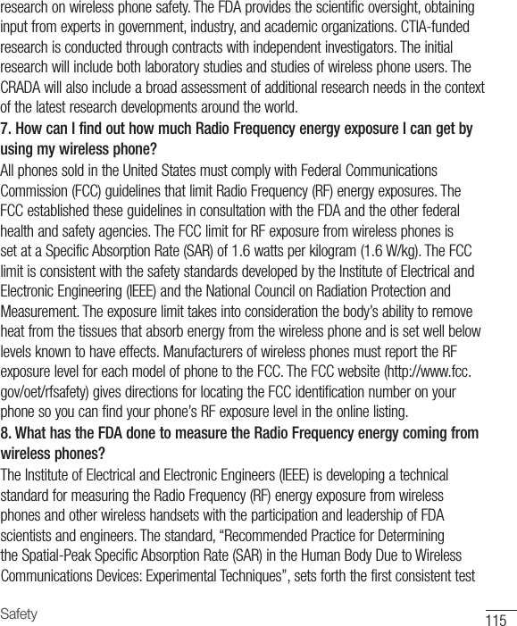 115Safetyresearchonwirelessphonesafety.TheFDAprovidesthescientificoversight,obtaininginputfromexpertsingovernment,industry,andacademicorganizations.CTIA-fundedresearchisconductedthroughcontractswithindependentinvestigators.Theinitialresearchwillincludebothlaboratorystudiesandstudiesofwirelessphoneusers.TheCRADAwillalsoincludeabroadassessmentofadditionalresearchneedsinthecontextofthelatestresearchdevelopmentsaroundtheworld.7. How can I find out how much Radio Frequency energy exposure I can get by using my wireless phone?AllphonessoldintheUnitedStatesmustcomplywithFederalCommunicationsCommission(FCC)guidelinesthatlimitRadioFrequency(RF)energyexposures.TheFCCestablishedtheseguidelinesinconsultationwiththeFDAandtheotherfederalhealthandsafetyagencies.TheFCClimitforRFexposurefromwirelessphonesissetataSpecificAbsorptionRate(SAR)of1.6wattsperkilogram(1.6W/kg).TheFCClimitisconsistentwiththesafetystandardsdevelopedbytheInstituteofElectricalandElectronicEngineering(IEEE)andtheNationalCouncilonRadiationProtectionandMeasurement.Theexposurelimittakesintoconsiderationthebody’sabilitytoremoveheatfromthetissuesthatabsorbenergyfromthewirelessphoneandissetwellbelowlevelsknowntohaveeffects.ManufacturersofwirelessphonesmustreporttheRFexposurelevelforeachmodelofphonetotheFCC.TheFCCwebsite(http://www.fcc.gov/oet/rfsafety)givesdirectionsforlocatingtheFCCidentificationnumberonyourphonesoyoucanfindyourphone’sRFexposurelevelintheonlinelisting.8. What has the FDA done to measure the Radio Frequency energy coming from wireless phones?TheInstituteofElectricalandElectronicEngineers(IEEE)isdevelopingatechnicalstandardformeasuringtheRadioFrequency(RF)energyexposurefromwirelessphonesandotherwirelesshandsetswiththeparticipationandleadershipofFDAscientistsandengineers.Thestandard,“RecommendedPracticeforDeterminingtheSpatial-PeakSpecificAbsorptionRate(SAR)intheHumanBodyDuetoWirelessCommunicationsDevices:ExperimentalTechniques”,setsforththefirstconsistenttest