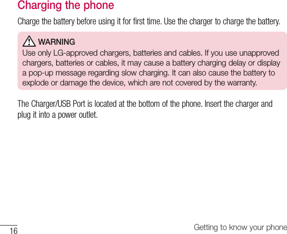 16 Getting to know your phoneCharging the phoneChargethebatterybeforeusingitforfirsttime.Usethechargertochargethebattery. WARNINGUse only LG-approved chargers, batteries and cables. If you use unapproved chargers, batteries or cables, it may cause a battery charging delay or display a pop-up message regarding slow charging. It can also cause the battery to explode or damage the device, which are not covered by the warranty.TheCharger/USBPortislocatedatthebottomofthephone.Insertthechargerandplugitintoapoweroutlet.