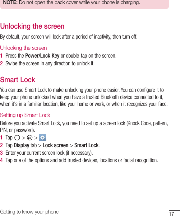 17Getting to know your phoneNOTE: Do not open the back cover while your phone is charging.Unlocking the screenBydefault,yourscreenwilllockafteraperiodofinactivity,thenturnoff.Unlocking the screen 1  PressthePower/Lock Keyordouble-taponthescreen.2  Swipethescreeninanydirectiontounlockit.Smart LockYoucanuseSmartLocktomakeunlockingyourphoneeasier.YoucanconfigureittokeepyourphoneunlockedwhenyouhaveatrustedBluetoothdeviceconnectedtoit,whenit&apos;sinafamiliarlocation,likeyourhomeorwork,orwhenitrecognizesyourface.Setting up Smart LockBeforeyouactivateSmartLock,youneedtosetupascreenlock(KnockCode,pattern,PIN,orpassword).1  Tap&gt; &gt; .2  TapDisplaytab&gt;Lock screen&gt;Smart Lock.3  Enteryourcurrentscreenlock(ifnecessary).4  Taponeoftheoptionsandaddtrusteddevices,locationsorfacialrecognition.